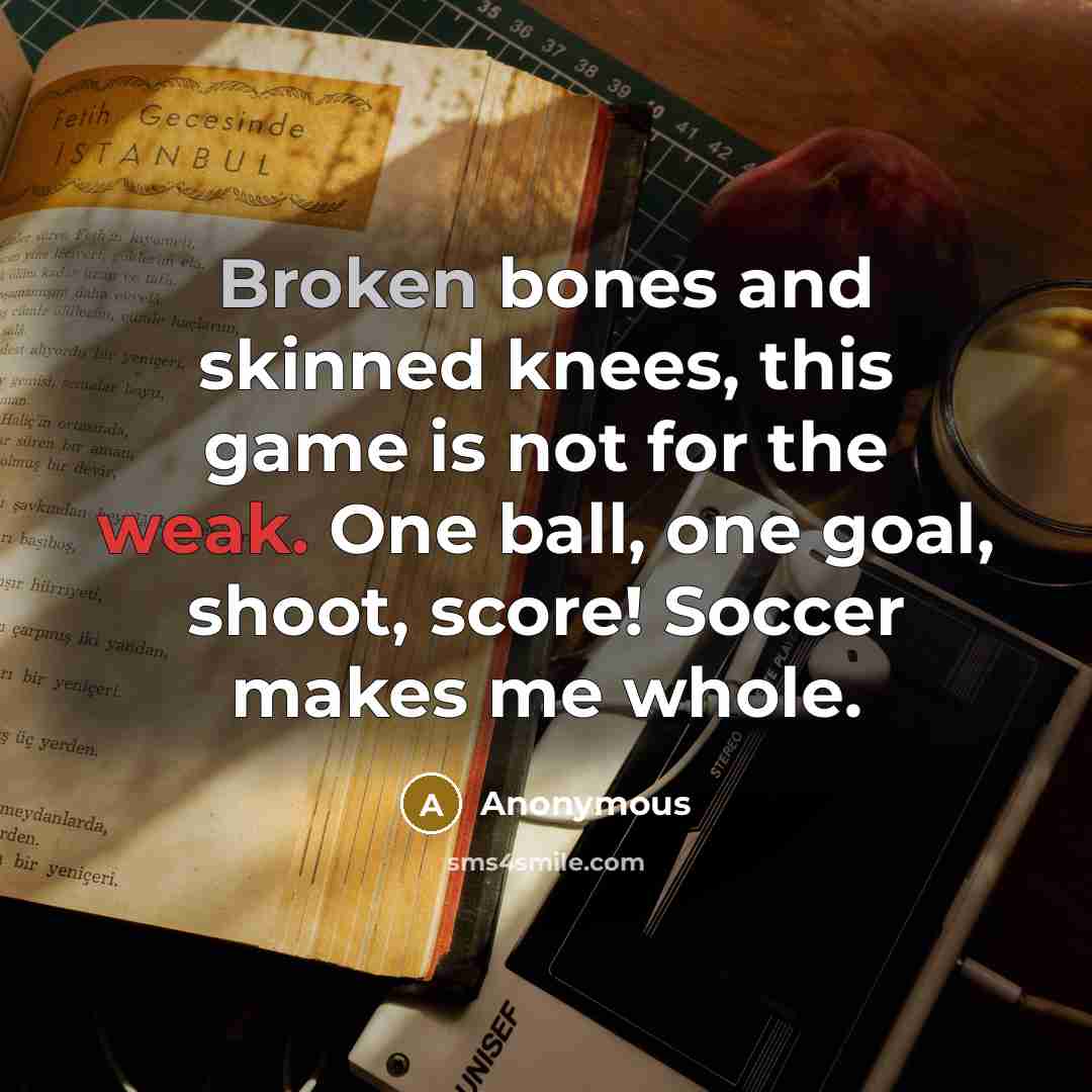 “Broken bones and skinned knees, this game is not for the weak. One ball, one goal, shoot, score! Soccer makes me whole.” quote by Anonymous