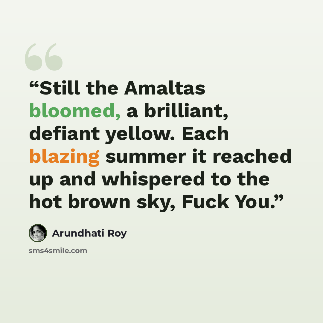 “Still the Amaltas bloomed, a brilliant, defiant yellow. Each blazing summer it reached up and whispered to the hot brown sky, Fuck You.” quote by Arundhati Roy