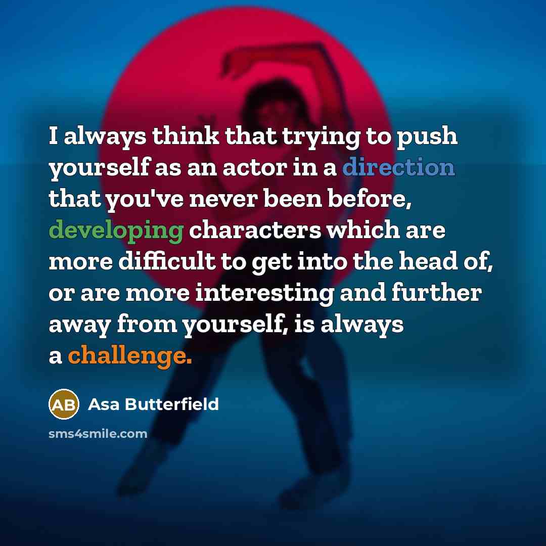 “I always think that trying to push yourself as an actor in a direction that you've never been before, developing characters which are more difficult to get into the head of, or are more interesting and further away from yourself, is always a challenge.” quote by Asa Butterfield
