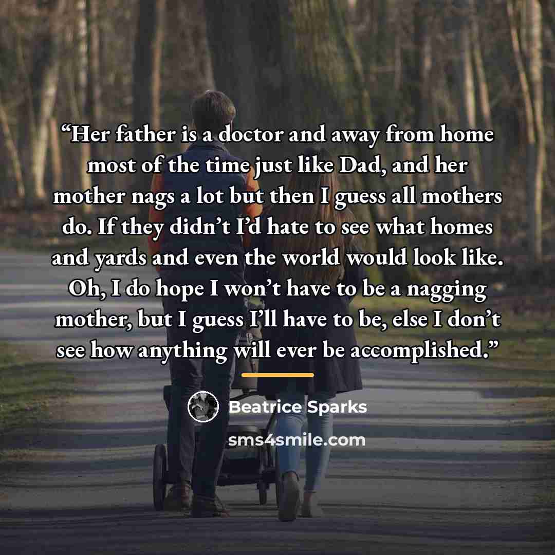 “Her father is a doctor and away from home most of the time just like Dad, and her mother nags a lot but then I guess all mothers do. If they didn’t I’d hate to see what homes and yards and even the world would look like. Oh, I do hope I won’t have to be a nagging mother, but I guess I’ll have to…” quote by Beatrice Sparks