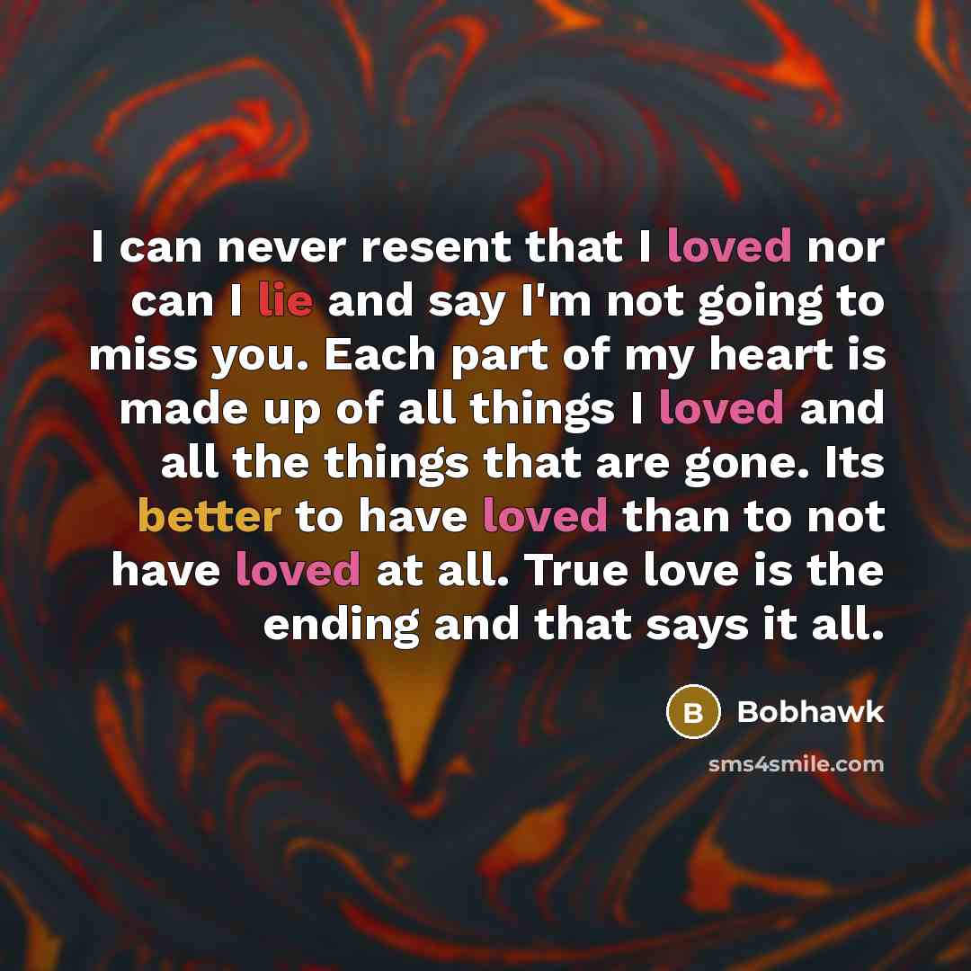 “I can never resent that I loved nor can I lie and say I'm not going to miss you. Each part of my heart is made up of all things I loved and all the things that are gone. Its better to have loved than to not have loved at all. True love is the ending and that says it all.” quote by Bobhawk