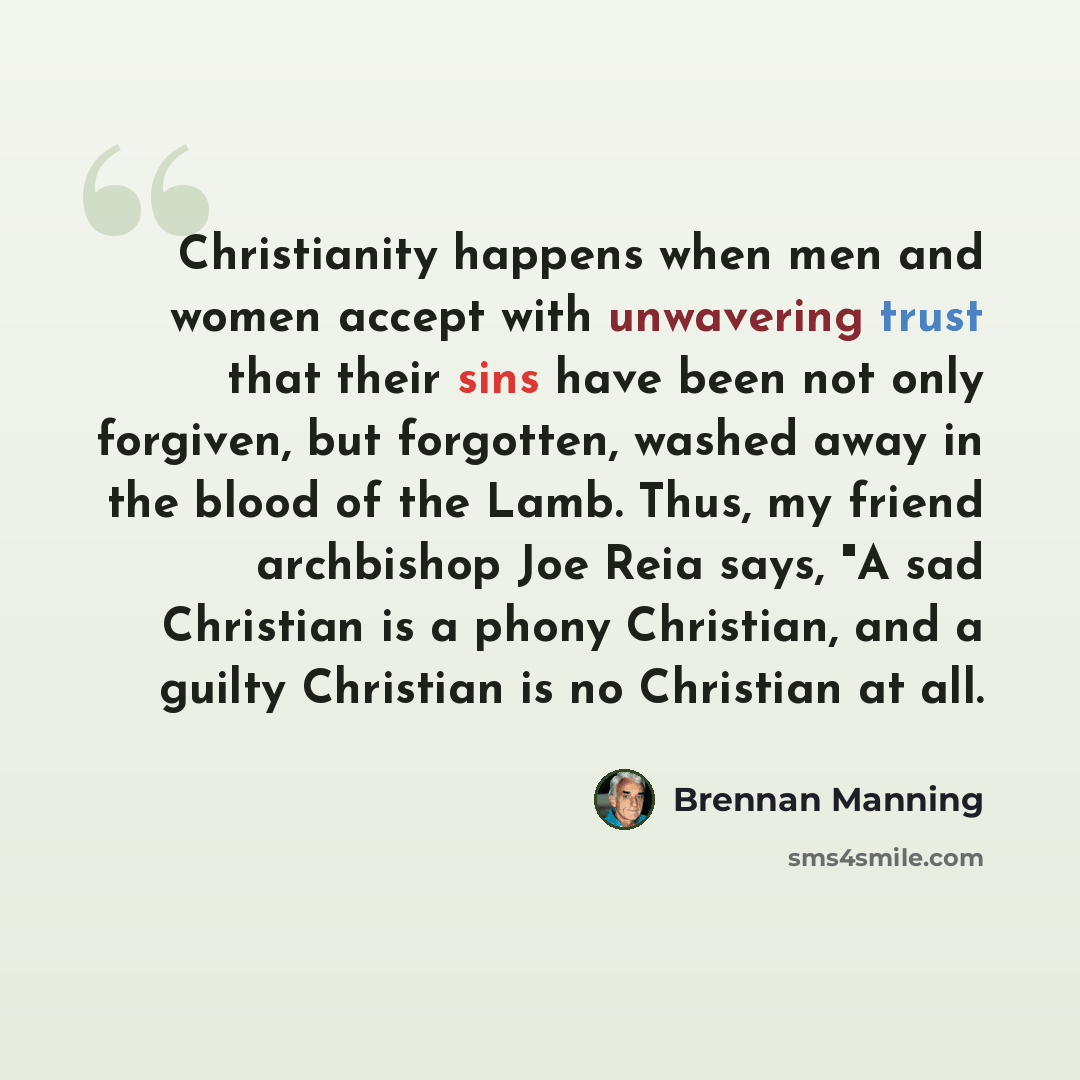 “Christianity happens when men and women accept with unwavering trust that their sins have been not only forgiven, but forgotten, washed away in the blood of the Lamb. Thus, my friend archbishop Joe Reia says, "A sad Christian is a phony Christian, and a guilty Christian is no Christian at all.” quote by Brennan Manning
