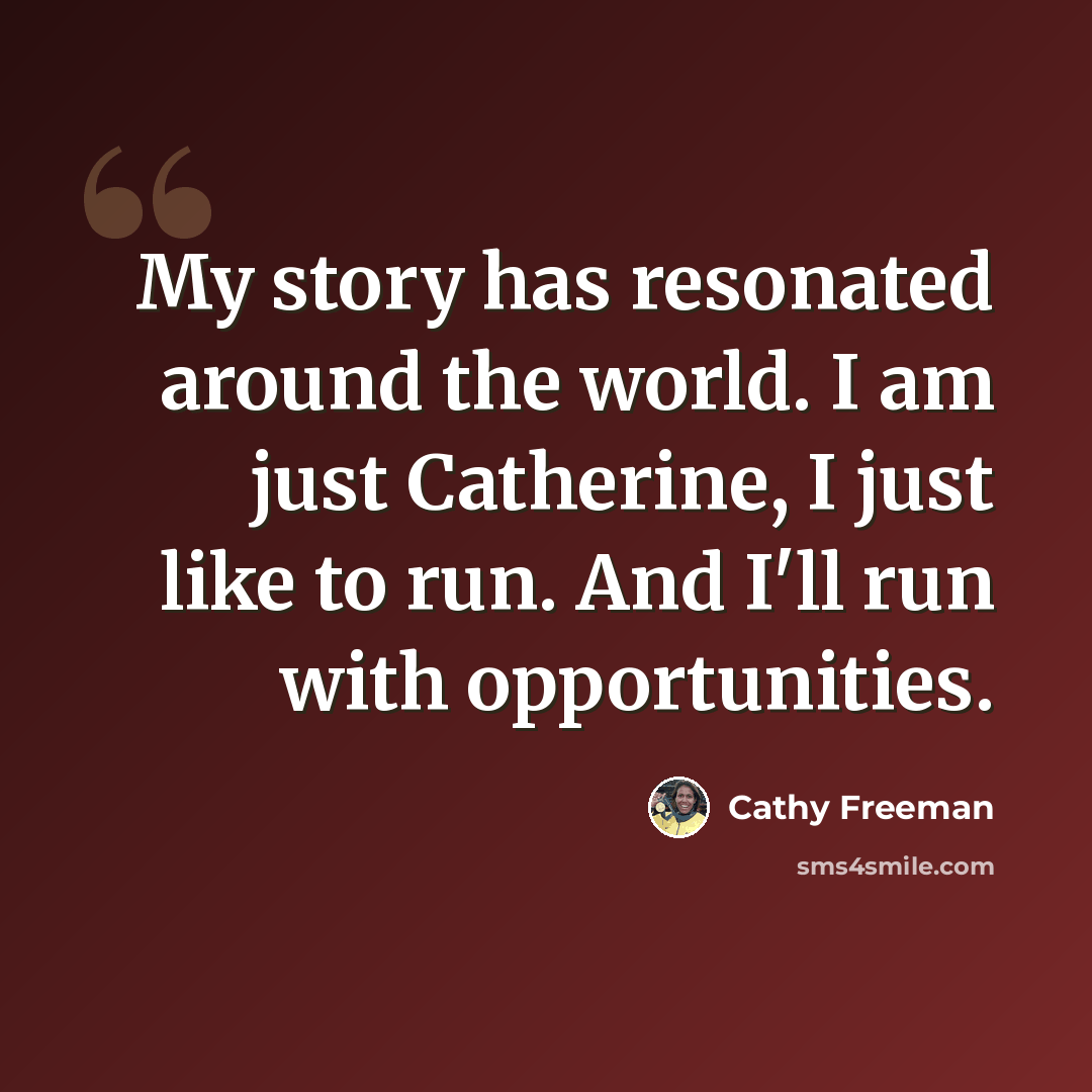 “My story has resonated around the world. I am just Catherine, I just like to run. And I'll run with opportunities.” quote by Cathy Freeman