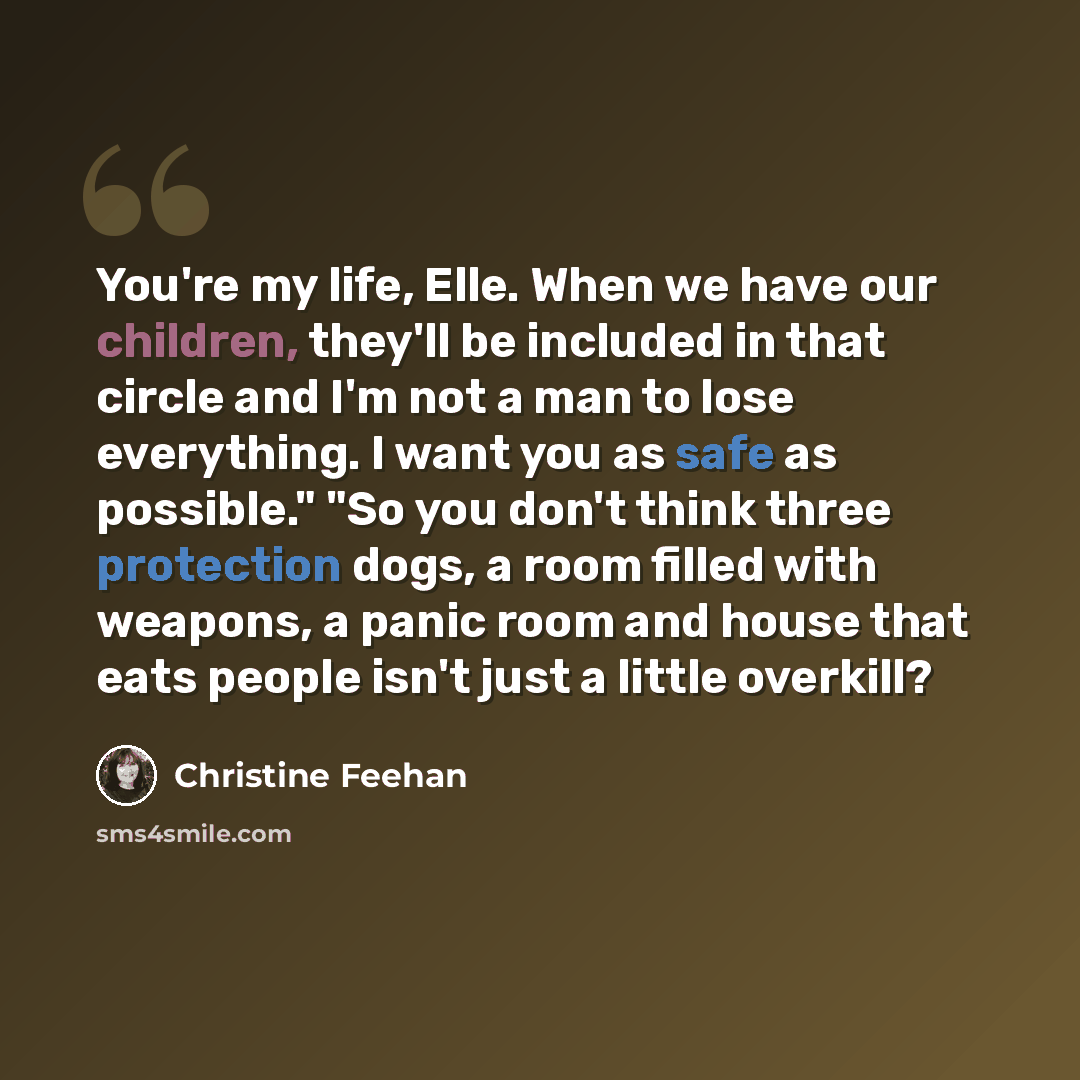 “You're my life, Elle. When we have our children, they'll be included in that circle and I'm not a man to lose everything. I want you as safe as possible." "So you don't think three protection dogs, a room filled with weapons, a panic room and house that eats people isn't just a little overkill?” quote by Christine Feehan