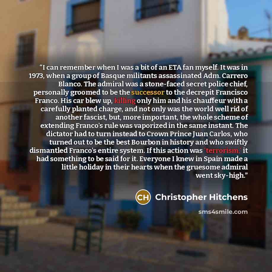 “I can remember when I was a bit of an ETA fan myself. It was in 1973, when a group of Basque militants assassinated Adm. Carrero Blanco. The admiral was a stone-faced secret police chief, personally groomed to be the successor to the decrepit Francisco Franco. His car blew up, killing only him and…” quote by Christopher Hitchens