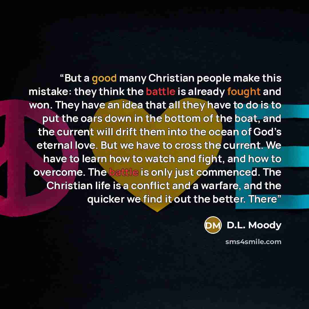 “But a good many Christian people make this mistake: they think the battle is already fought and won. They have an idea that all they have to do is to put the oars down in the bottom of the boat, and the current will drift them into the ocean of God’s eternal love. But we have to cross the current…” quote by D.L. Moody