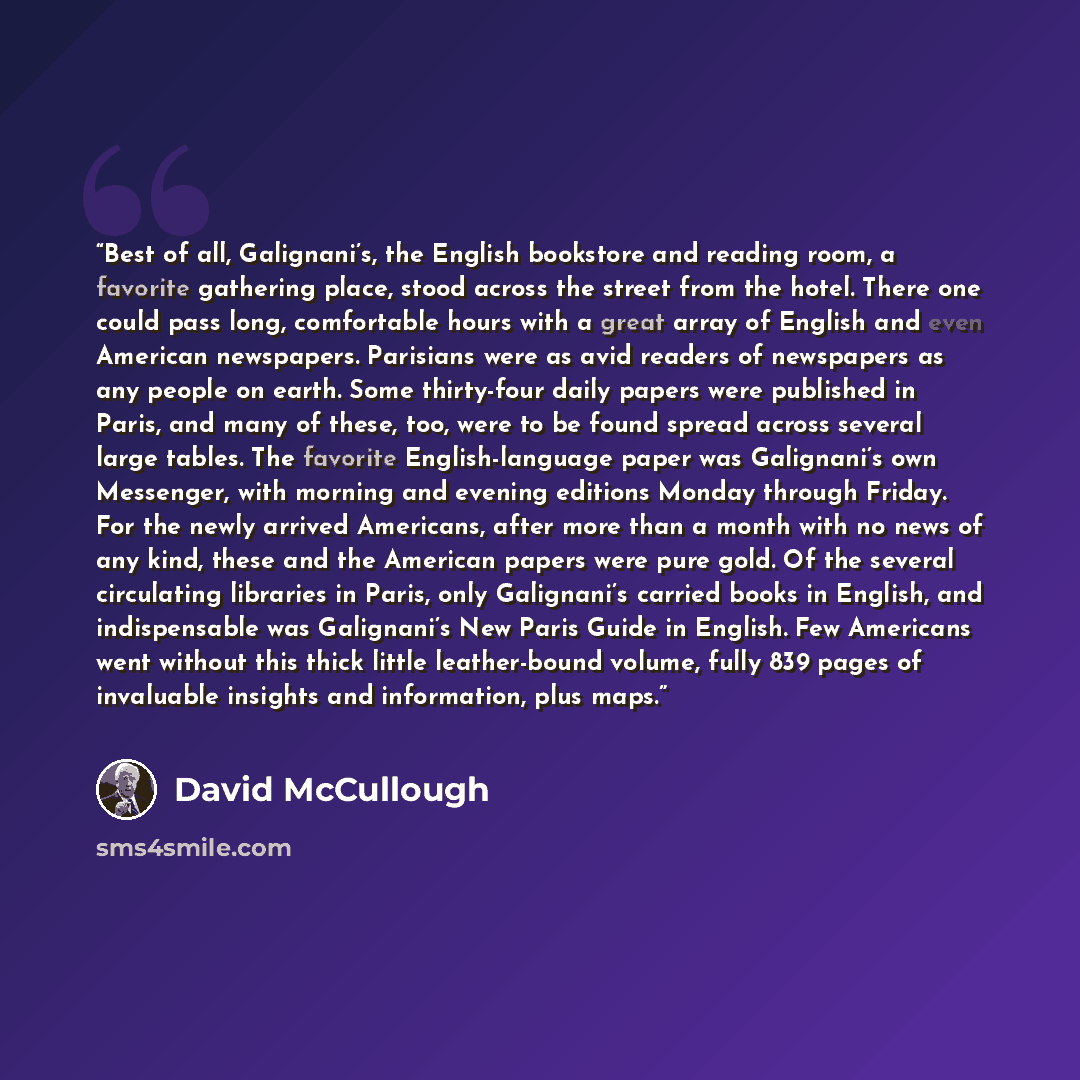 “Best of all, Galignani’s, the English bookstore and reading room, a favorite gathering place, stood across the street from the hotel. There one could pass long, comfortable hours with a great array of English and even American newspapers. Parisians were as avid readers of newspapers as any people…” quote by David McCullough