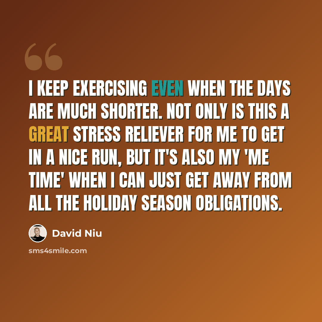 “I keep exercising even when the days are much shorter. Not only is this a great stress reliever for me to get in a nice run, but it's also my 'me time' when I can just get away from all the holiday season obligations.” quote by David Niu