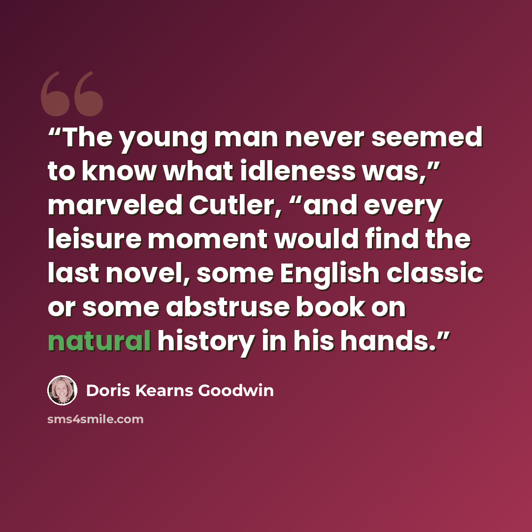 “The young man never seemed to know what idleness was,” marveled Cutler, “and every leisure moment would find the last novel, some English classic or some abstruse book on natural history in his hands.” quote by Doris Kearns Goodwin