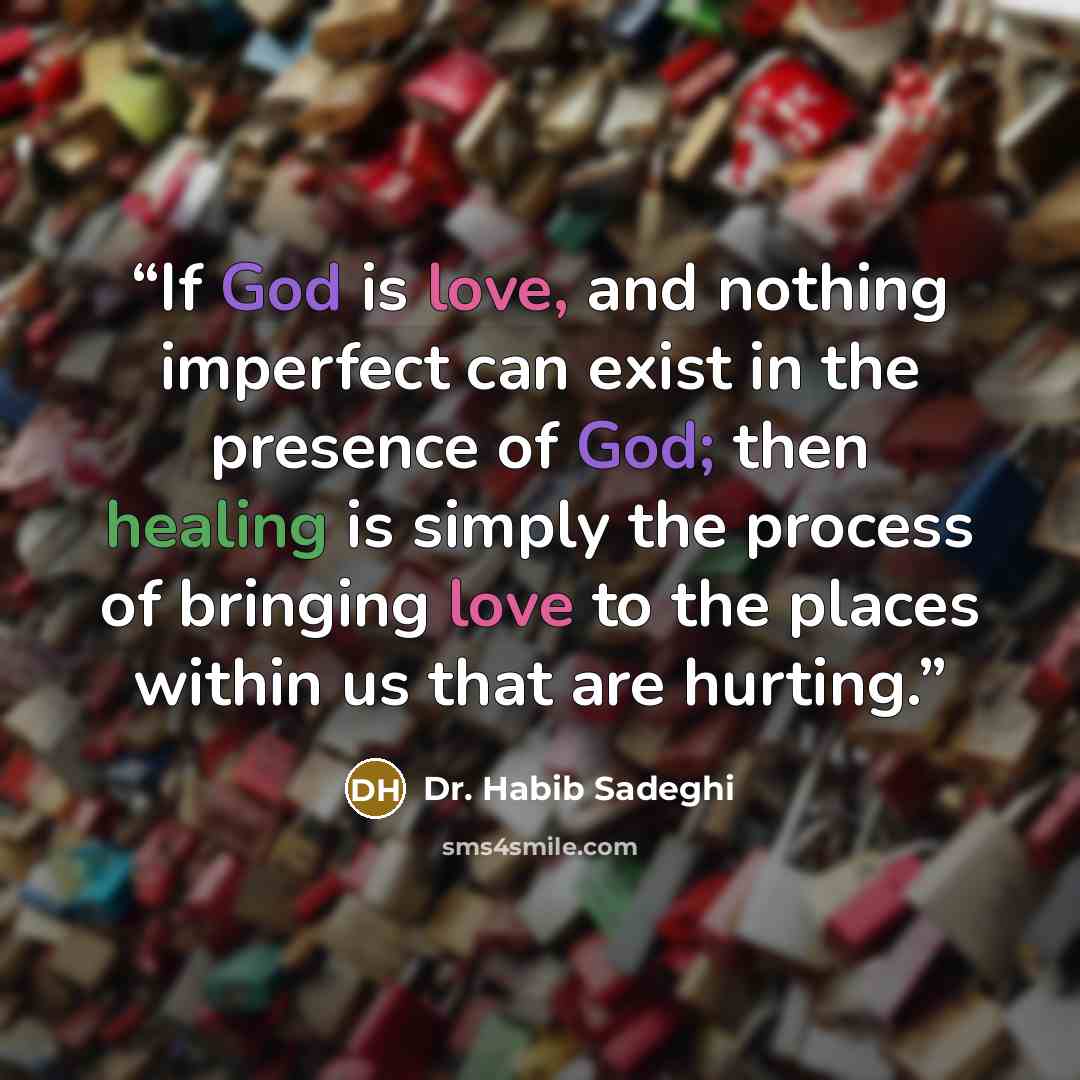 “If God is love, and nothing imperfect can exist in the presence of God; then healing is simply the process of bringing love to the places within us that are hurting.” quote by Dr. Habib Sadeghi