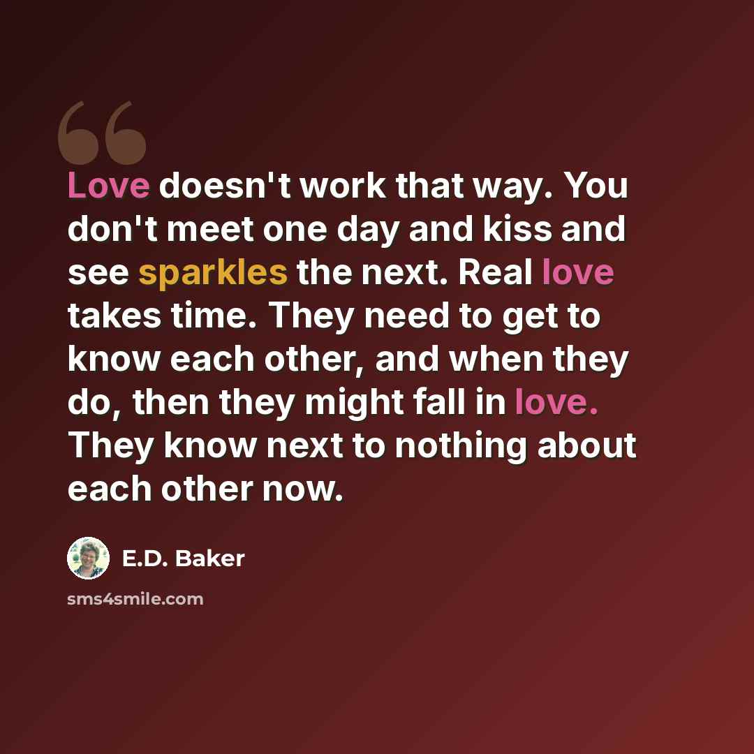 “Love doesn't work that way. You don't meet one day and kiss and see sparkles the next. Real love takes time. They need to get to know each other, and when they do, then they might fall in love. They know next to nothing about each other now.” quote by E.D. Baker