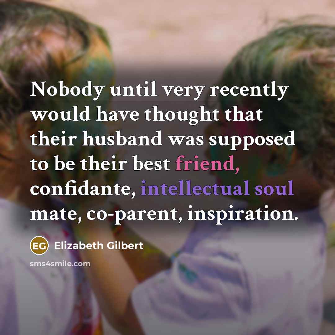 “Nobody until very recently would have thought that their husband was supposed to be their best friend, confidante, intellectual soul mate, co-parent, inspiration.” quote by Elizabeth Gilbert