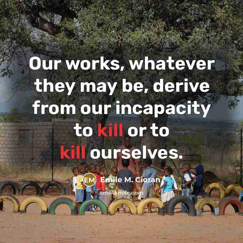 “Our works, whatever they may be, derive from our incapacity to kill or to kill ourselves.” quote by Emile M. Cioran