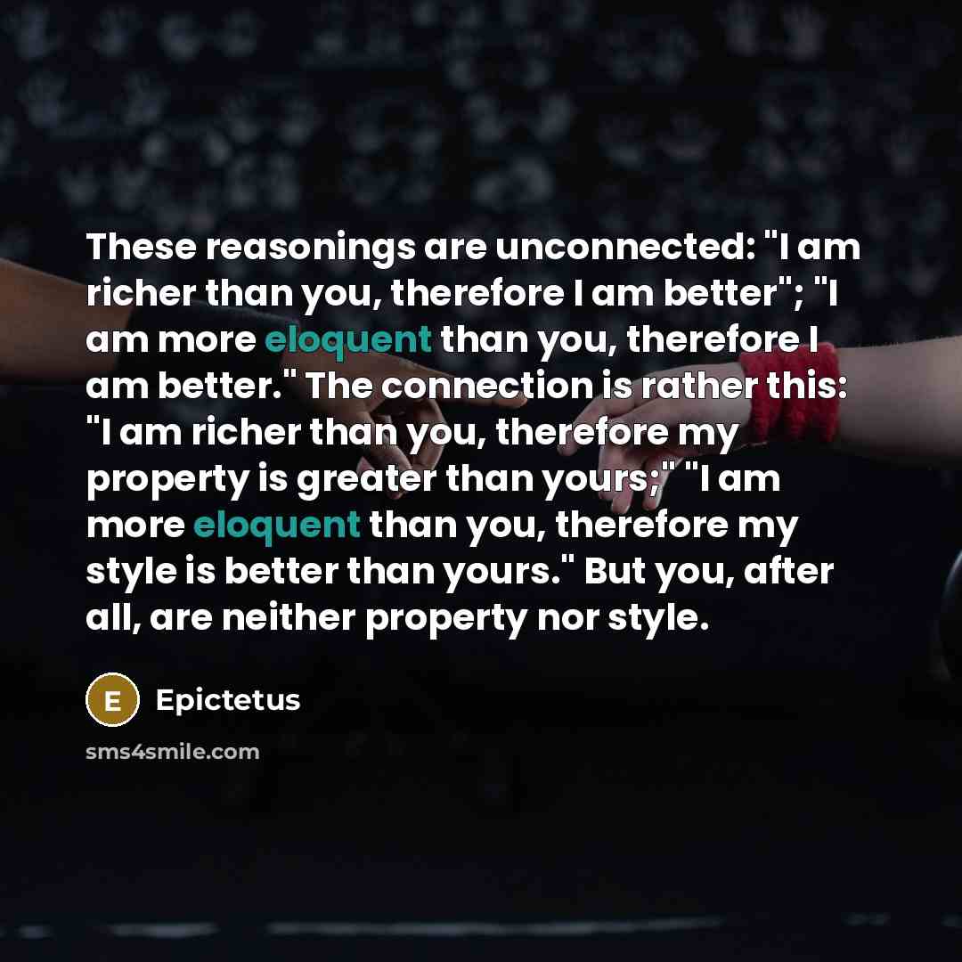 “These reasonings are unconnected: "I am richer than you, therefore I am better"; "I am more eloquent than you, therefore I am better." The connection is rather this: "I am richer than you, therefore my property is greater than yours;" "I am more eloquent than you, therefore my style is better than…” quote by Epictetus