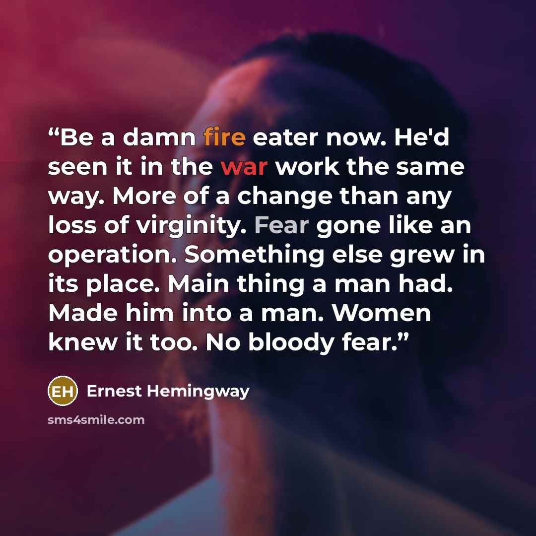 “Be a damn fire eater now. He'd seen it in the war work the same way. More of a change than any loss of virginity. Fear gone like an operation. Something else grew in its place. Main thing a man had. Made him into a man. Women knew it too. No bloody fear.” quote by Ernest Hemingway
