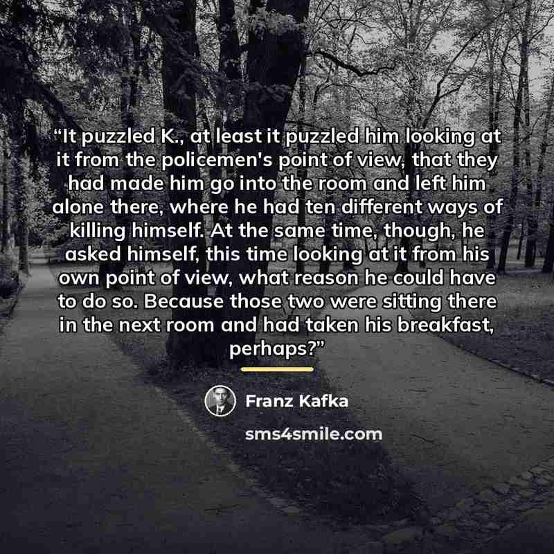 “It puzzled K., at least it puzzled him looking at it from the policemen's point of view, that they had made him go into the room and left him alone there, where he had ten different ways of killing himself. At the same time, though, he asked himself, this time looking at it from his own point of…” quote by Franz Kafka