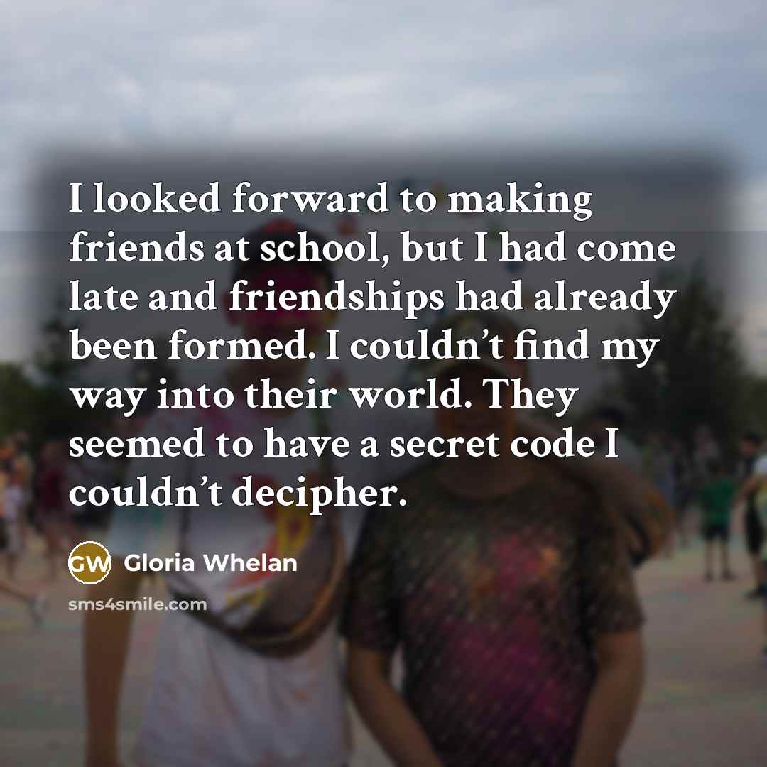 “I looked forward to making friends at school, but I had come late and friendships had already been formed. I couldn’t find my way into their world. They seemed to have a secret code I couldn’t decipher.” quote by Gloria Whelan