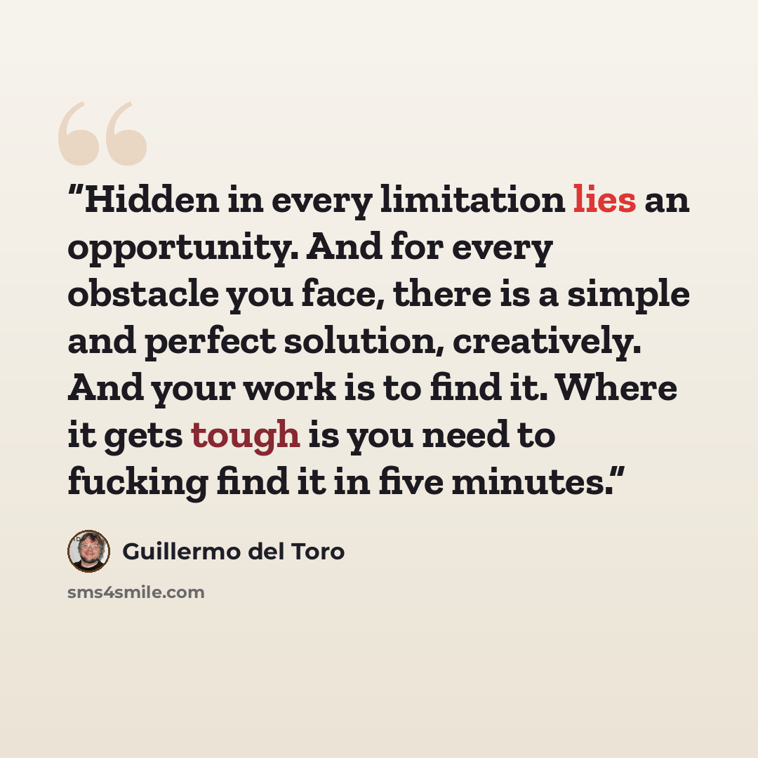 “Hidden in every limitation lies an opportunity. And for every obstacle you face, there is a simple and perfect solution, creatively. And your work is to find it. Where it gets tough is you need to fucking find it in five minutes.” quote by Guillermo del Toro