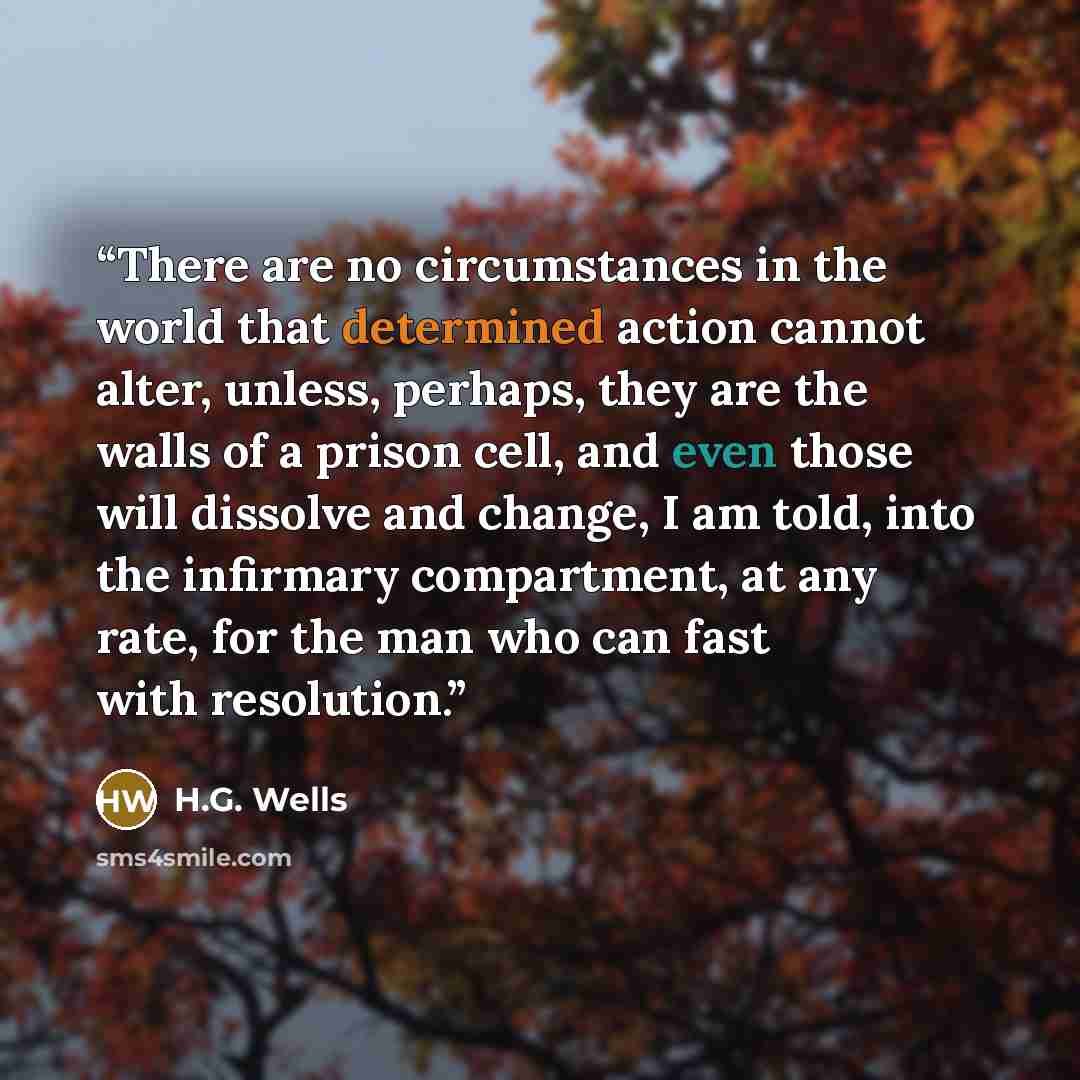 “There are no circumstances in the world that determined action cannot alter, unless, perhaps, they are the walls of a prison cell, and even those will dissolve and change, I am told, into the infirmary compartment, at any rate, for the man who can fast with resolution.” quote by H.G. Wells