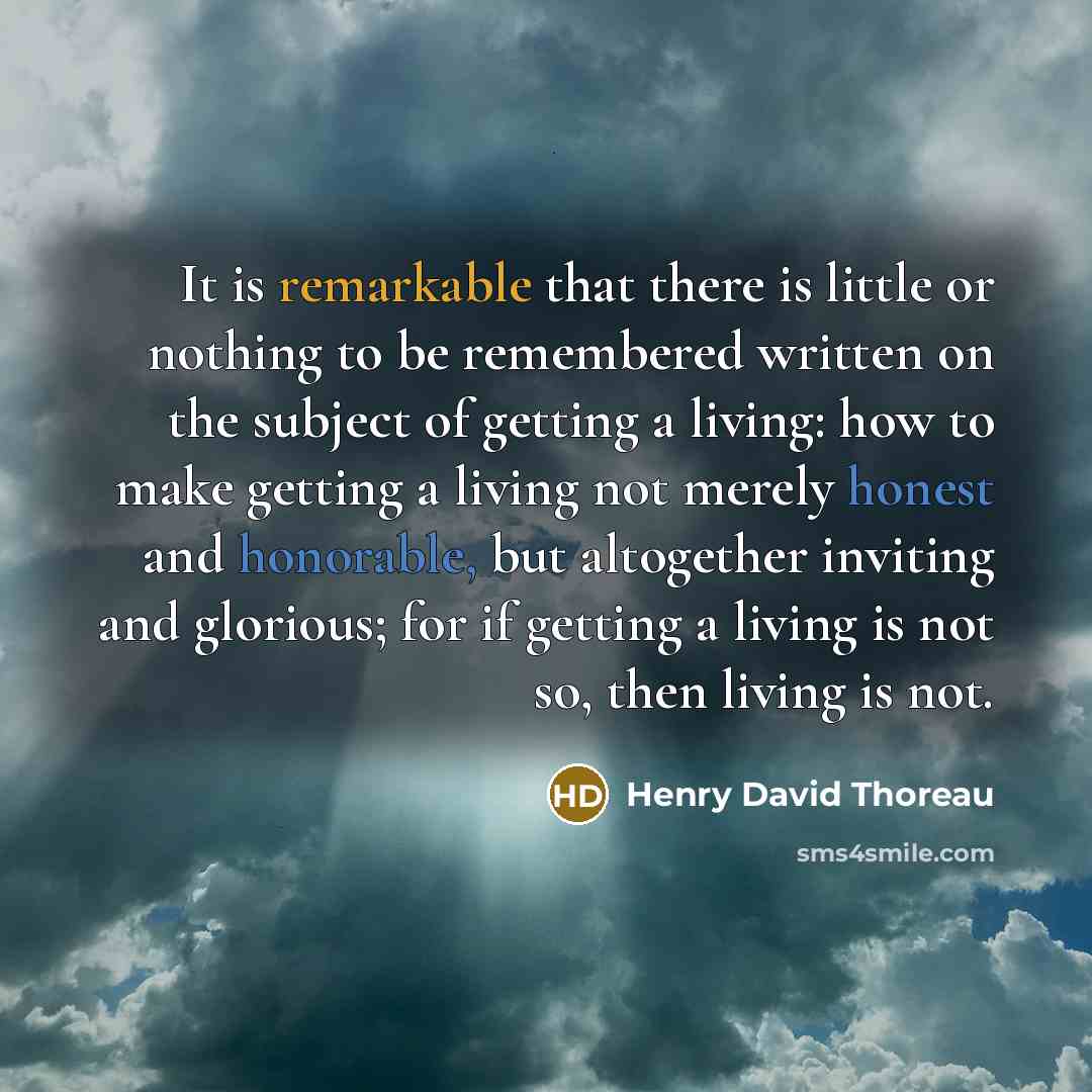 “It is remarkable that there is little or nothing to be remembered written on the subject of getting a living: how to make getting a living not merely honest and honorable, but altogether inviting and glorious; for if getting a living is not so, then living is not.” quote by Henry David Thoreau