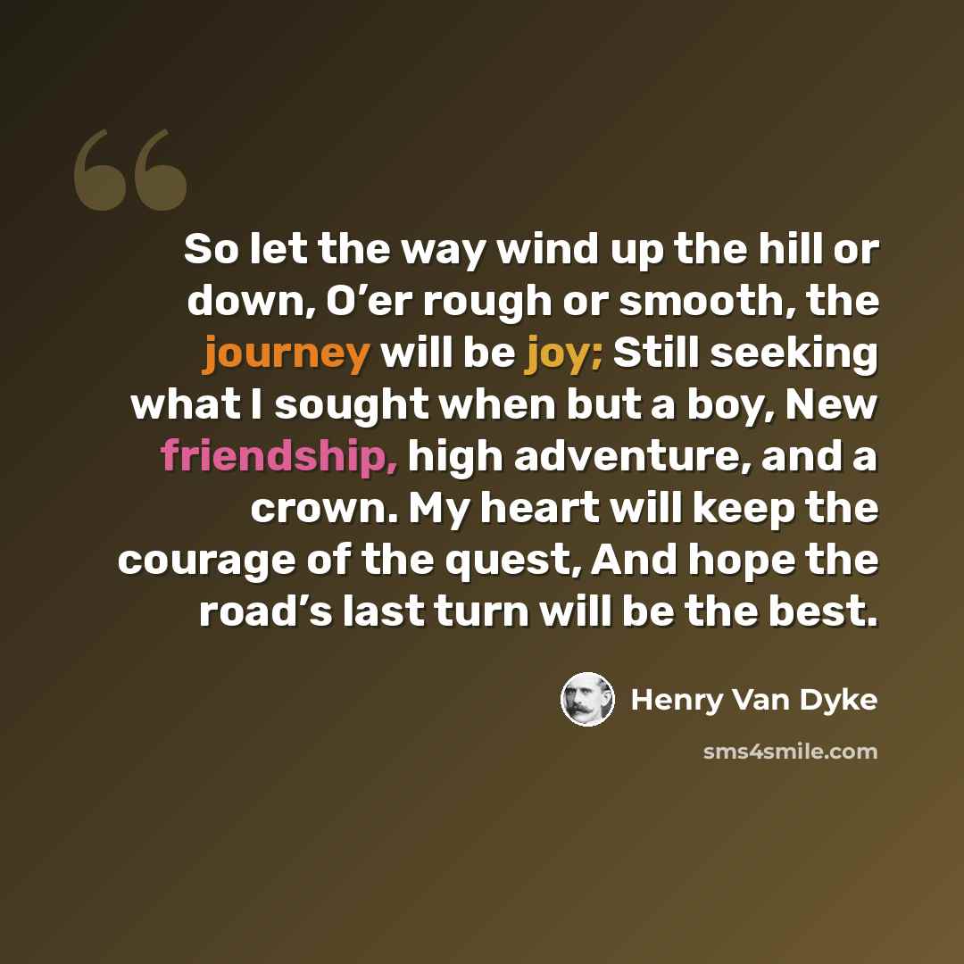 “So let the way wind up the hill or down, O’er rough or smooth, the journey will be joy; Still seeking what I sought when but a boy, New friendship, high adventure, and a crown. My heart will keep the courage of the quest, And hope the road’s last turn will be the best.” quote by Henry Van Dyke