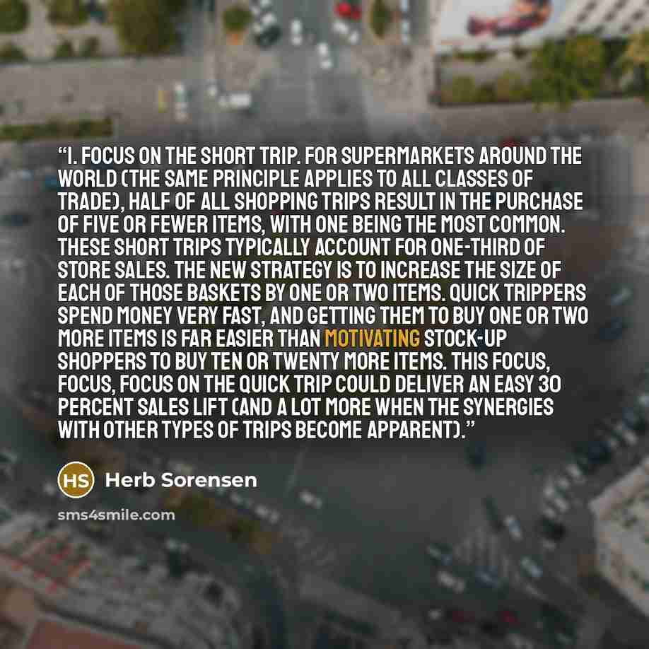 “1. Focus on the short trip. For supermarkets around the world (the same principle applies to all classes of trade), half of all shopping trips result in the purchase of five or fewer items, with one being the most common. These short trips typically account for one-third of store sales. The new…” quote by Herb Sorensen