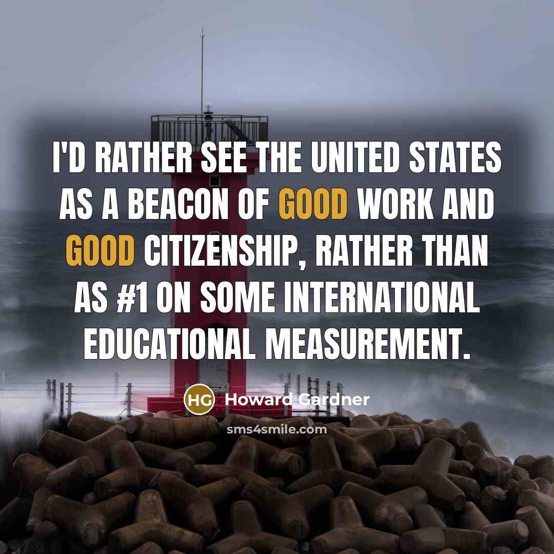 “I'd rather see the United States as a beacon of good work and good citizenship, rather than as #1 on some international educational measurement.” quote by Howard Gardner