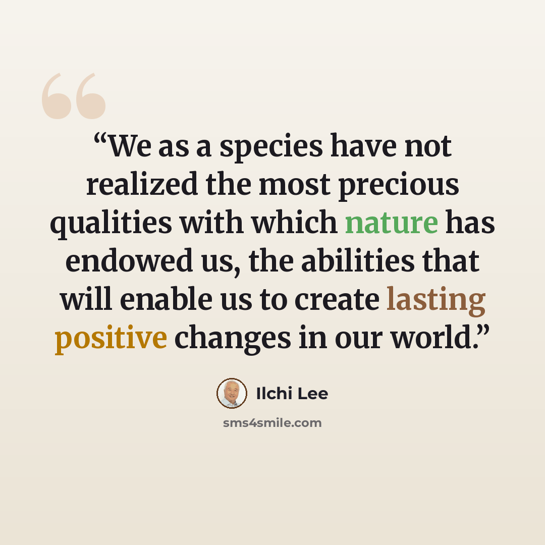 “We as a species have not realized the most precious qualities with which nature has endowed us, the abilities that will enable us to create lasting positive changes in our world.” quote by Ilchi Lee