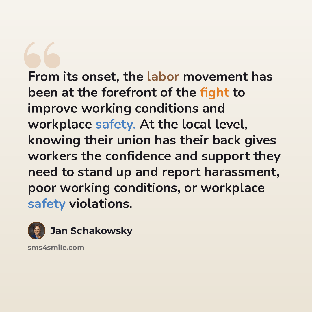 “From its onset, the labor movement has been at the forefront of the fight to improve working conditions and workplace safety. At the local level, knowing their union has their back gives workers the confidence and support they need to stand up and report harassment, poor working conditions, or…” quote by Jan Schakowsky