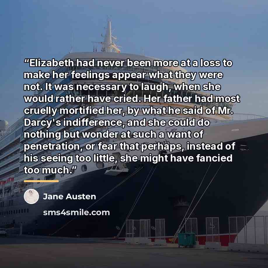 “Elizabeth had never been more at a loss to make her feelings appear what they were not. It was necessary to laugh, when she would rather have cried. Her father had most cruelly mortified her, by what he said of Mr. Darcy's indifference, and she could do nothing but wonder at such a want of…” quote by Jane Austen