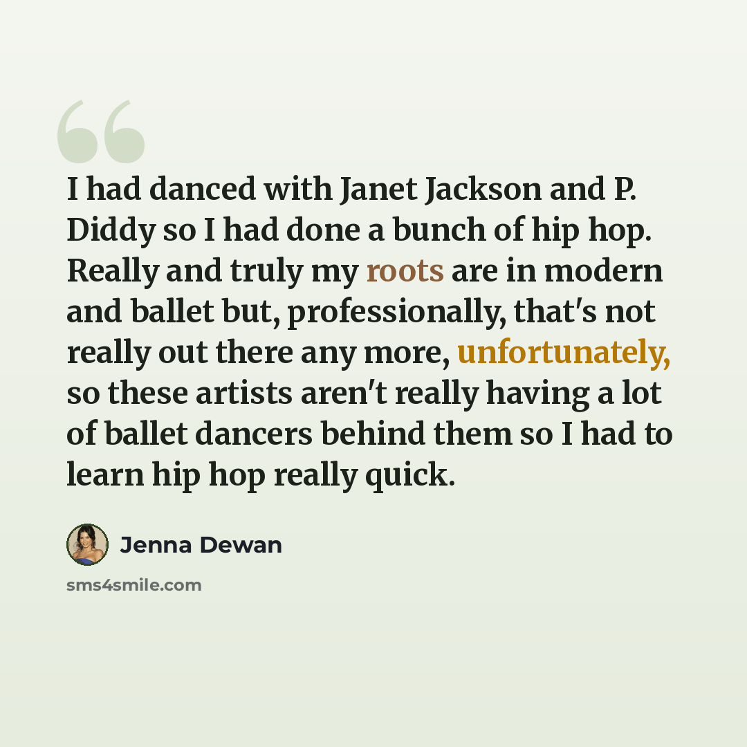 “I had danced with Janet Jackson and P. Diddy so I had done a bunch of hip hop. Really and truly my roots are in modern and ballet but, professionally, that's not really out there any more, unfortunately, so these artists aren't really having a lot of ballet dancers behind them so I had to learn…” quote by Jenna Dewan