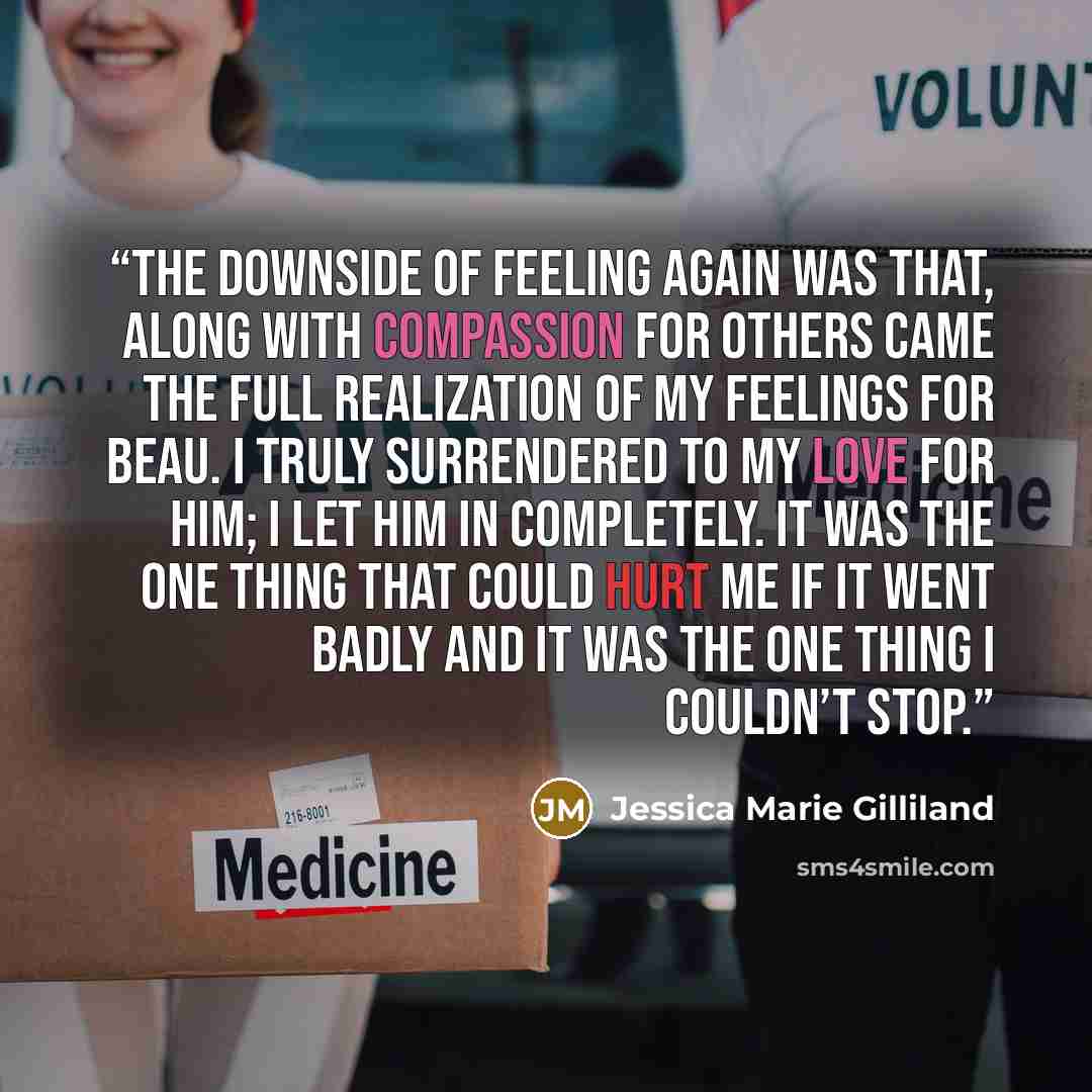 “The downside of feeling again was that, along with compassion for others came the full realization of my feelings for Beau. I truly surrendered to my love for him; I let him in completely. It was the one thing that could hurt me if it went badly and it was the one thing I couldn’t stop.” quote by Jessica Marie Gilliland