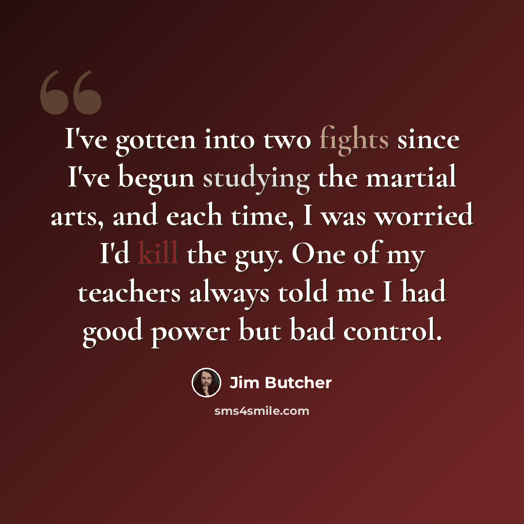 “I've gotten into two fights since I've begun studying the martial arts, and each time, I was worried I'd kill the guy. One of my teachers always told me I had good power but bad control.” quote by Jim Butcher