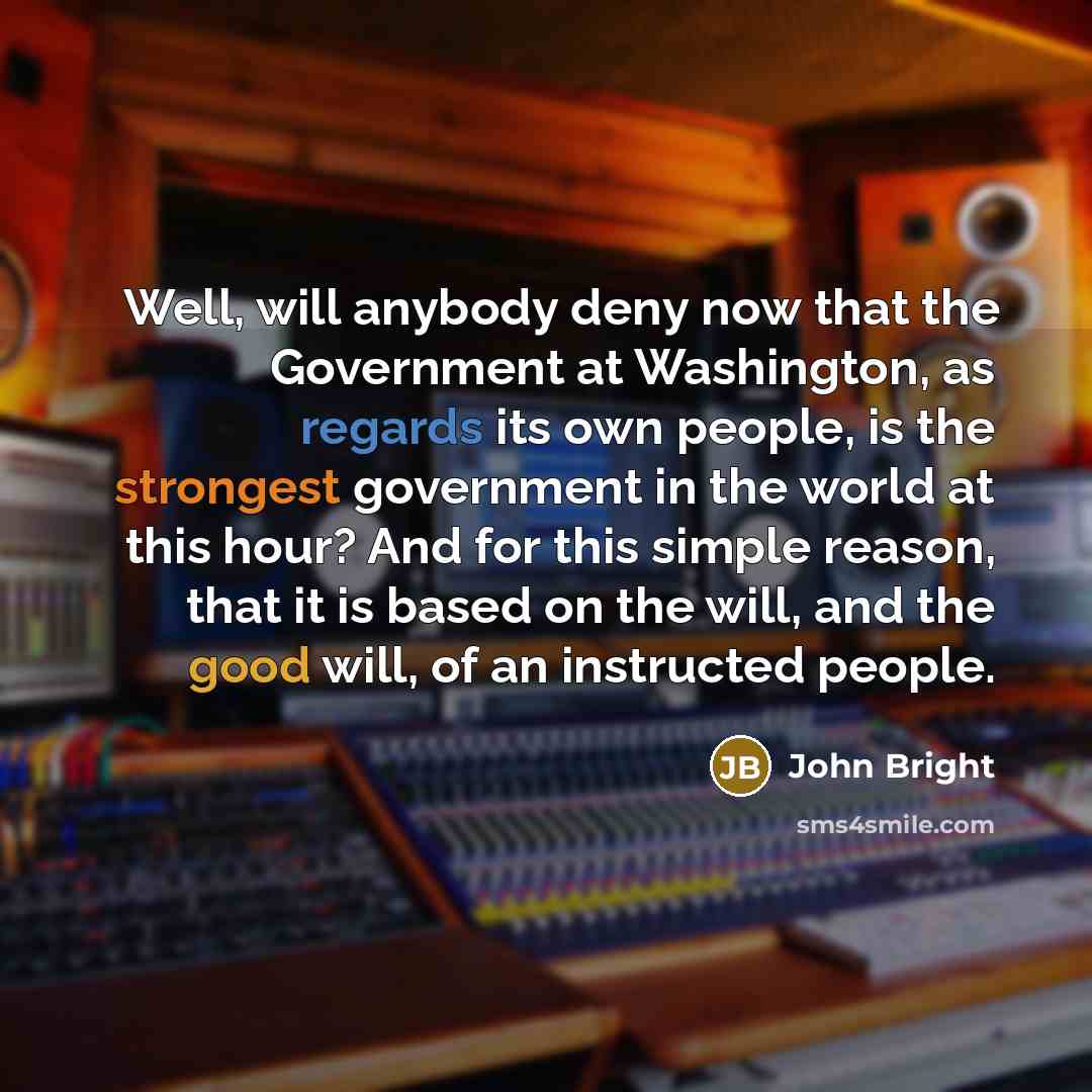 “Well, will anybody deny now that the Government at Washington, as regards its own people, is the strongest government in the world at this hour? And for this simple reason, that it is based on the will, and the good will, of an instructed people.” quote by John Bright