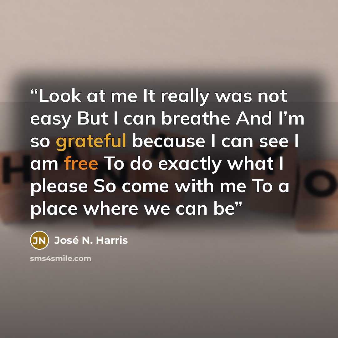 “Look at me It really was not easy But I can breathe And I’m so grateful because I can see I am free To do exactly what I please So come with me To a place where we can be” quote by José N. Harris