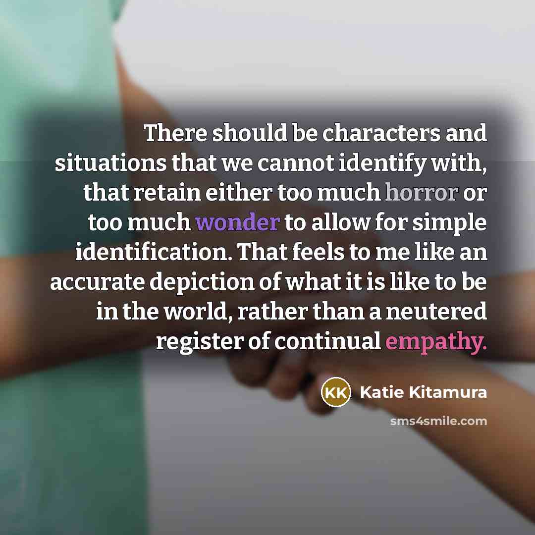 “There should be characters and situations that we cannot identify with, that retain either too much horror or too much wonder to allow for simple identification. That feels to me like an accurate depiction of what it is like to be in the world, rather than a neutered register of continual empathy.” quote by Katie Kitamura