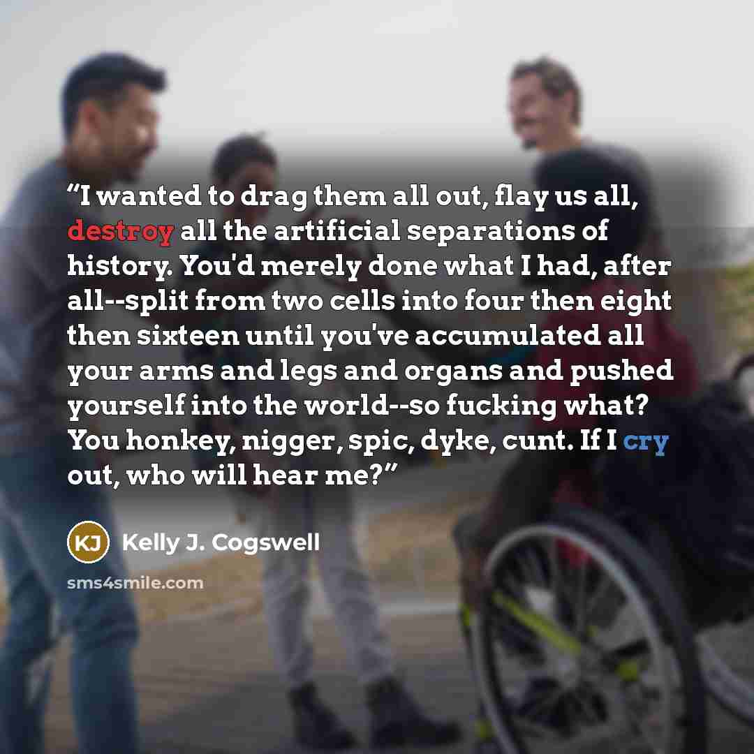 “I wanted to drag them all out, flay us all, destroy all the artificial separations of history. You'd merely done what I had, after all--split from two cells into four then eight then sixteen until you've accumulated all your arms and legs and organs and pushed yourself into the world--so fucking…” quote by Kelly J. Cogswell