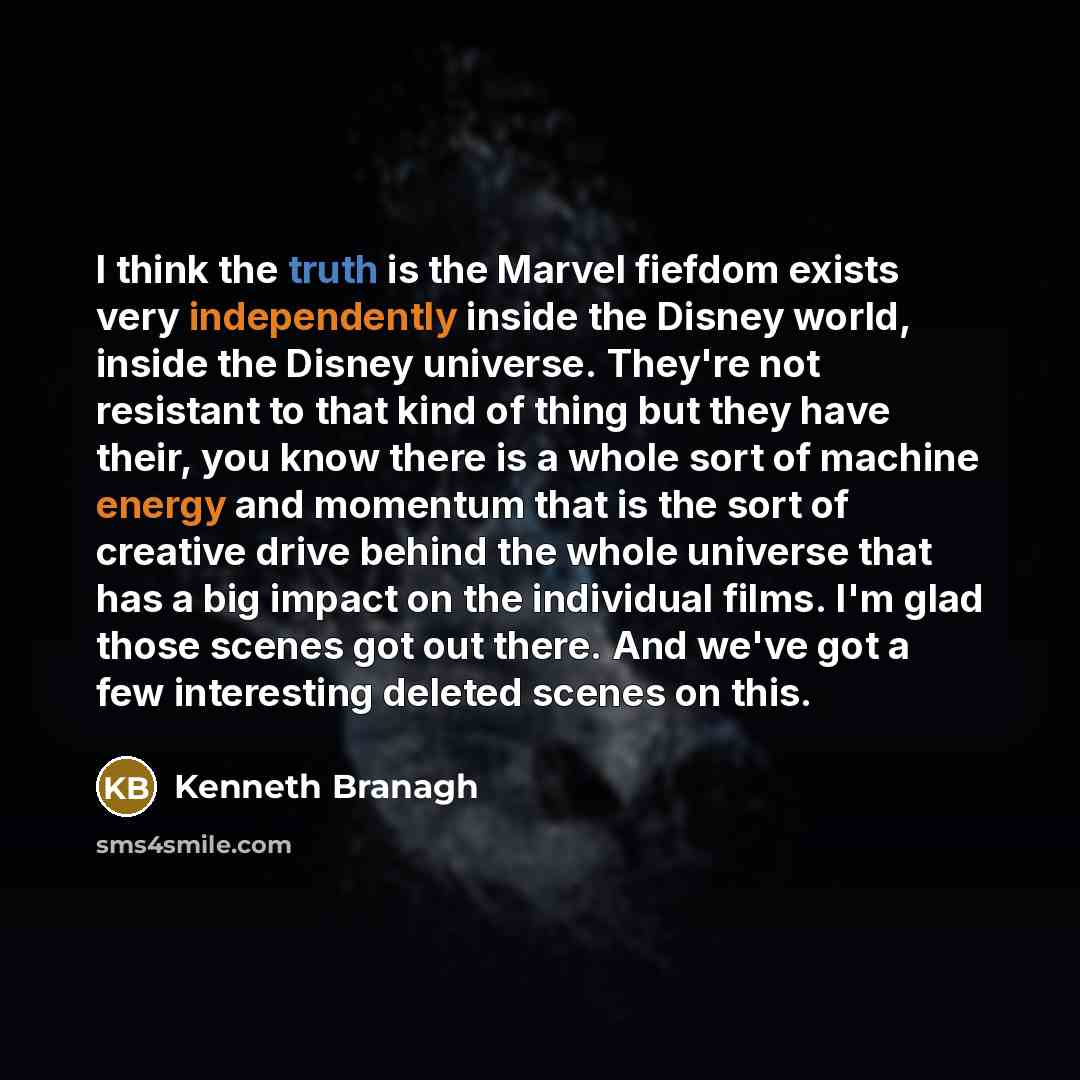 “I think the truth is the Marvel fiefdom exists very independently inside the Disney world, inside the Disney universe. They're not resistant to that kind of thing but they have their, you know there is a whole sort of machine energy and momentum that is the sort of creative drive behind the whole…” quote by Kenneth Branagh