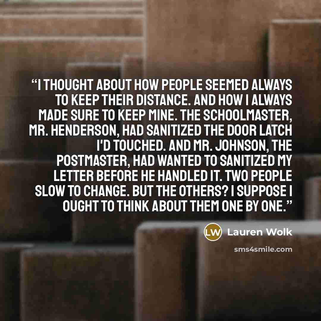 “I thought about how people seemed always to keep their distance. And how I always made sure to keep mine. The schoolmaster, Mr. Henderson, had sanitized the door latch I'd touched. And Mr. Johnson, the postmaster, had wanted to sanitized my letter before he handled it. Two people slow to change…” quote by Lauren Wolk