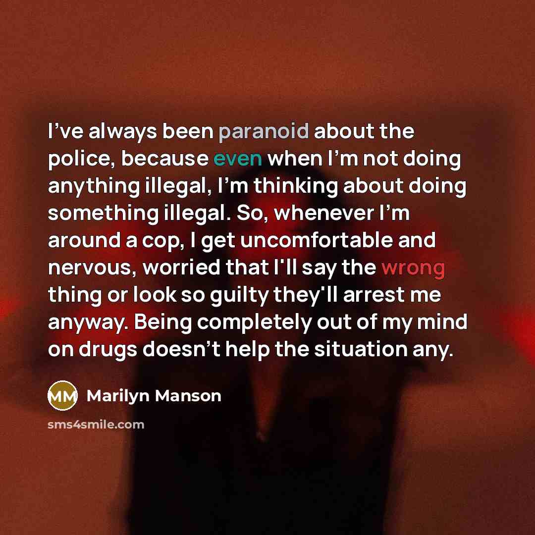 “I've always been paranoid about the police, because even when I'm not doing anything illegal, I'm thinking about doing something illegal. So, whenever I'm around a cop, I get uncomfortable and nervous, worried that I'll say the wrong thing or look so guilty they'll arrest me anyway. Being…” quote by Marilyn Manson