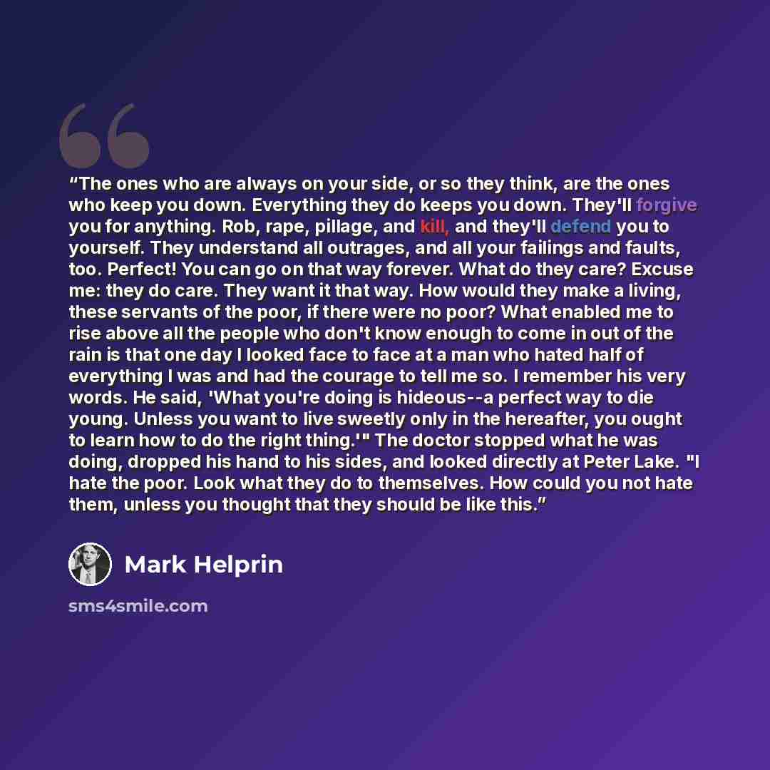 “The ones who are always on your side, or so they think, are the ones who keep you down. Everything they do keeps you down. They'll forgive you for anything. Rob, rape, pillage, and kill, and they'll defend you to yourself. They understand all outrages, and all your failings and faults, too…” quote by Mark Helprin