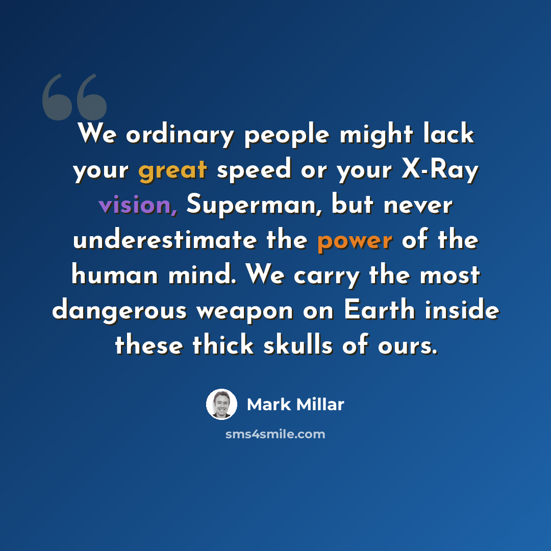 “We ordinary people might lack your great speed or your X-Ray vision, Superman, but never underestimate the power of the human mind. We carry the most dangerous weapon on Earth inside these thick skulls of ours.” quote by Mark Millar