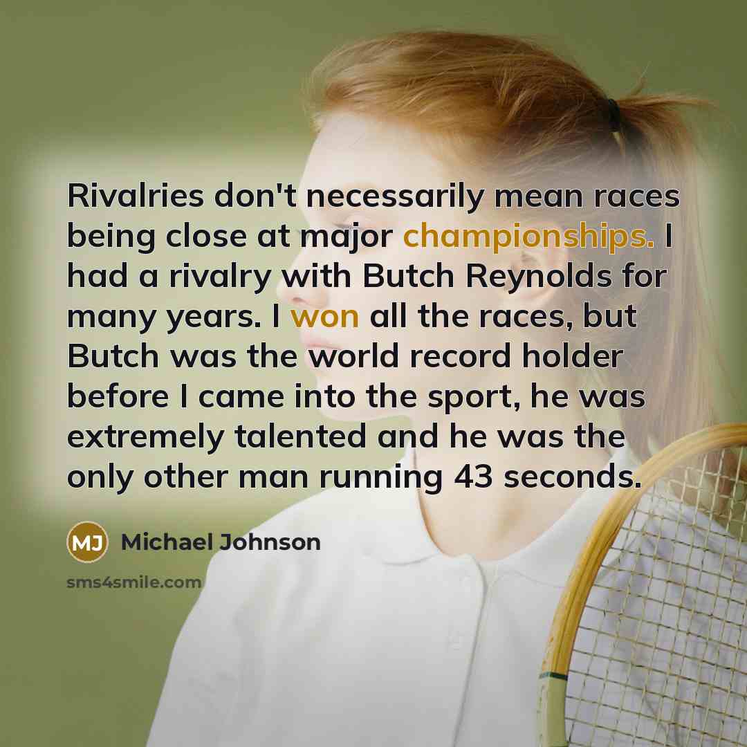 “Rivalries don't necessarily mean races being close at major championships. I had a rivalry with Butch Reynolds for many years. I won all the races, but Butch was the world record holder before I came into the sport, he was extremely talented and he was the only other man running 43 seconds.” quote by Michael Johnson