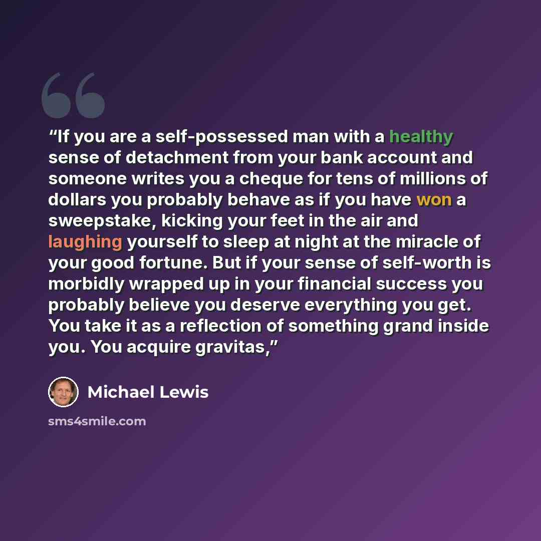 “If you are a self-possessed man with a healthy sense of detachment from your bank account and someone writes you a cheque for tens of millions of dollars you probably behave as if you have won a sweepstake, kicking your feet in the air and laughing yourself to sleep at night at the miracle of your…” quote by Michael Lewis