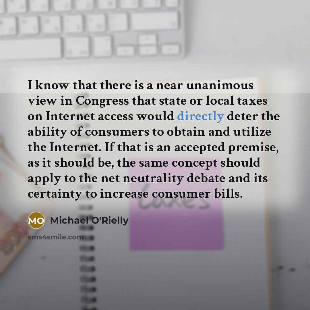 “I know that there is a near unanimous view in Congress that state or local taxes on Internet access would directly deter the ability of consumers to obtain and utilize the Internet. If that is an accepted premise, as it should be, the same concept should apply to the net neutrality debate and its…” quote by Michael O'Rielly