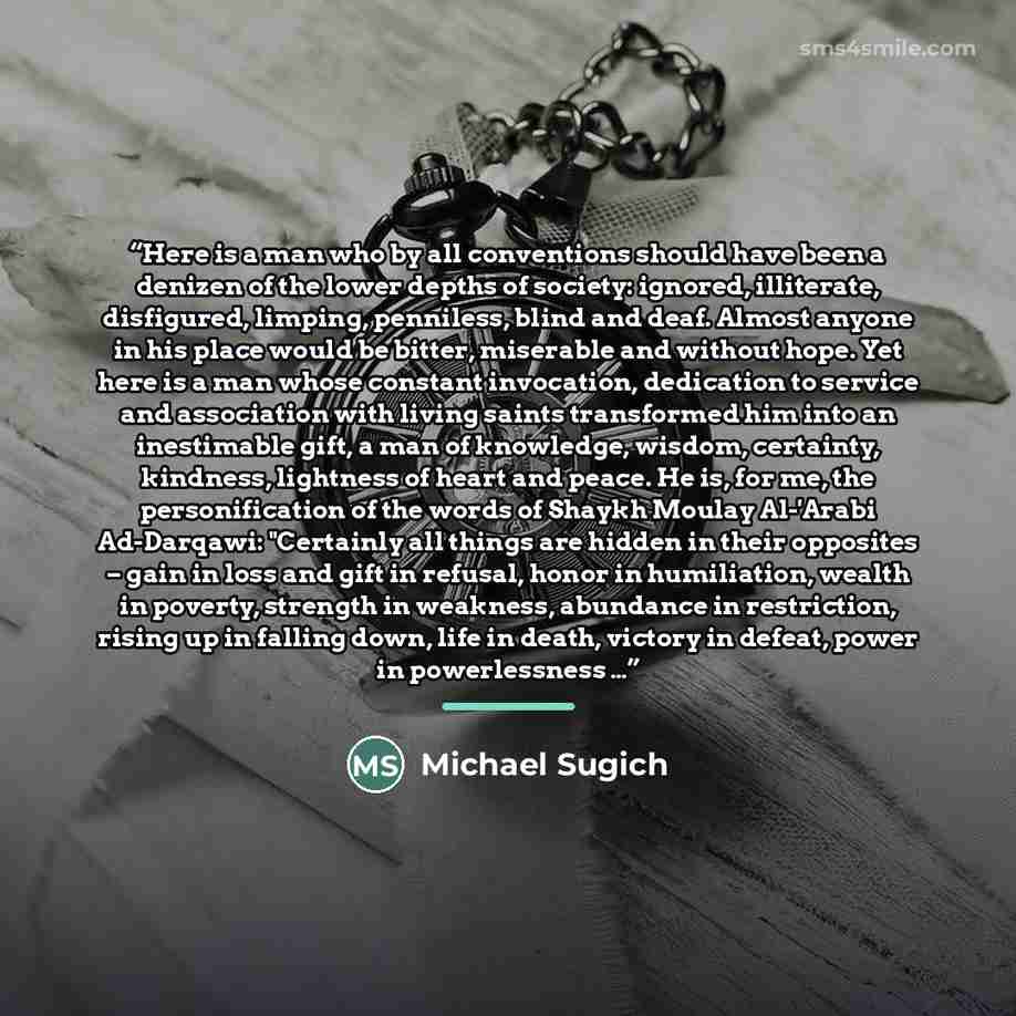 “Here is a man who by all conventions should have been a denizen of the lower depths of society: ignored, illiterate, disfigured, limping, penniless, blind and deaf. Almost anyone in his place would be bitter, miserable and without hope. Yet here is a man whose constant invocation, dedication to…” quote by Michael Sugich