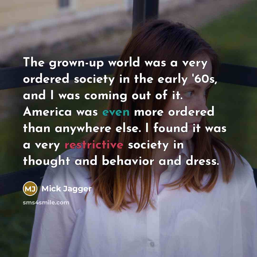 “The grown-up world was a very ordered society in the early '60s, and I was coming out of it. America was even more ordered than anywhere else. I found it was a very restrictive society in thought and behavior and dress.” quote by Mick Jagger