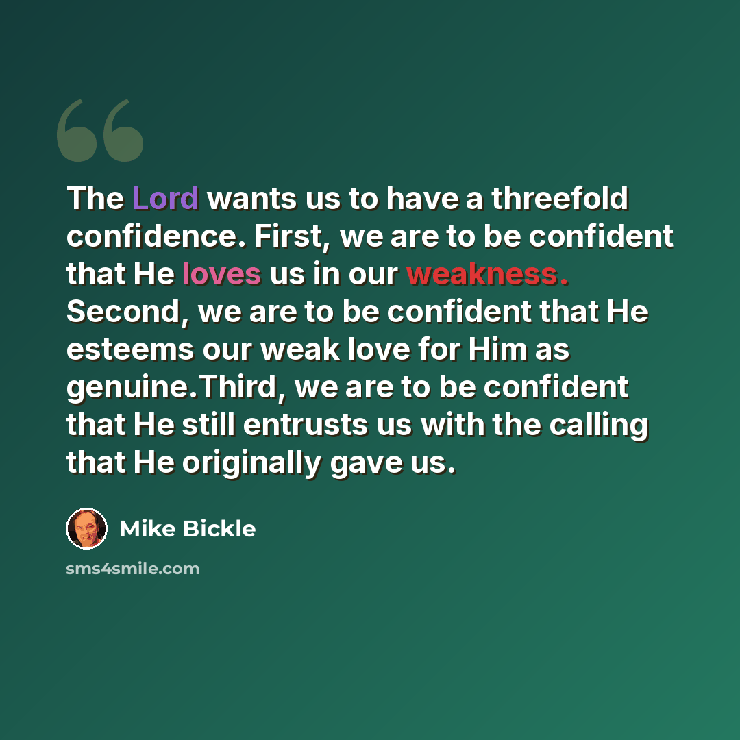 “The Lord wants us to have a threefold confidence. First, we are to be confident that He loves us in our weakness. Second, we are to be confident that He esteems our weak love for Him as genuine.Third, we are to be confident that He still entrusts us with the calling that He originally gave us.” quote by Mike Bickle