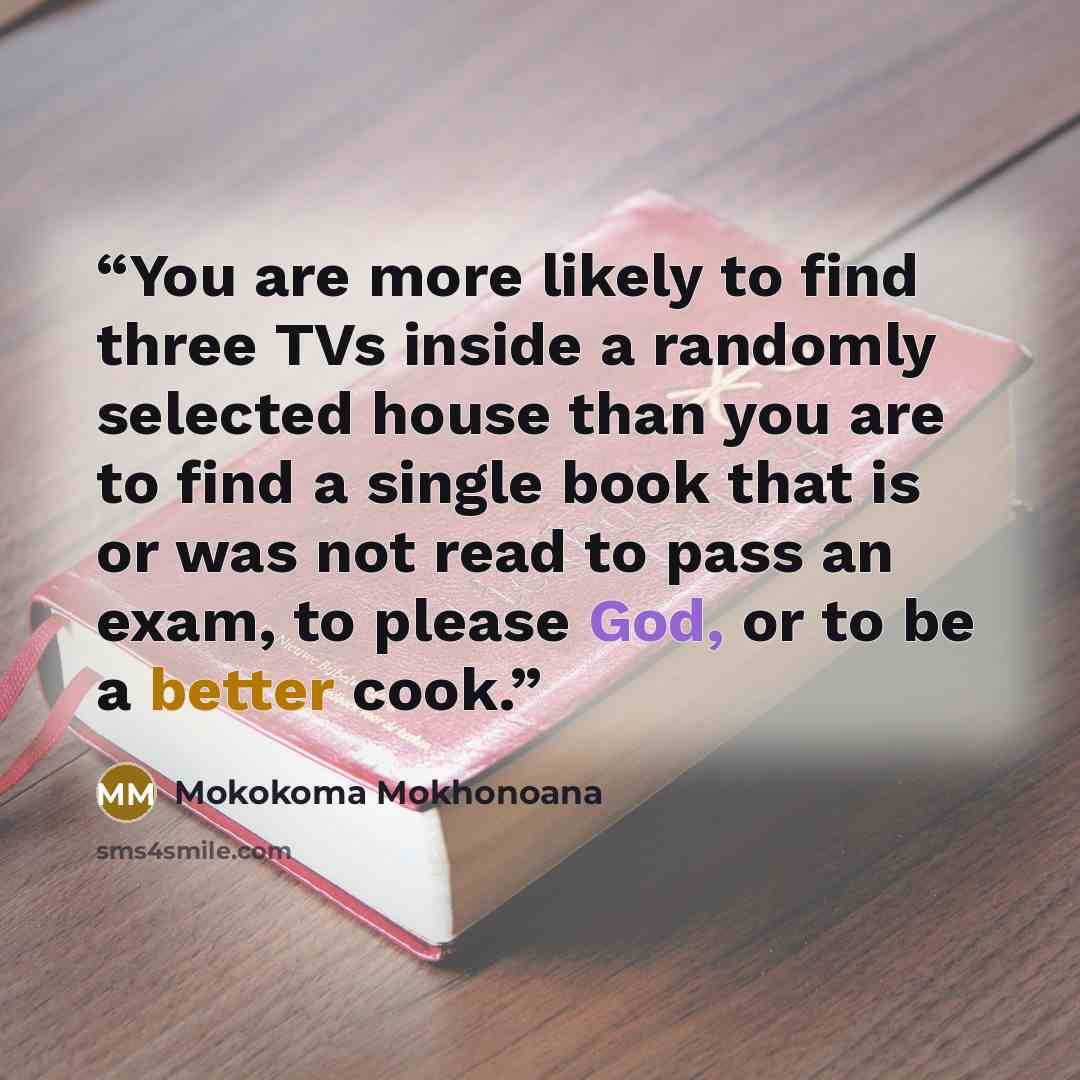 “You are more likely to find three TVs inside a randomly selected house than you are to find a single book that is or was not read to pass an exam, to please God, or to be a better cook.” quote by Mokokoma Mokhonoana