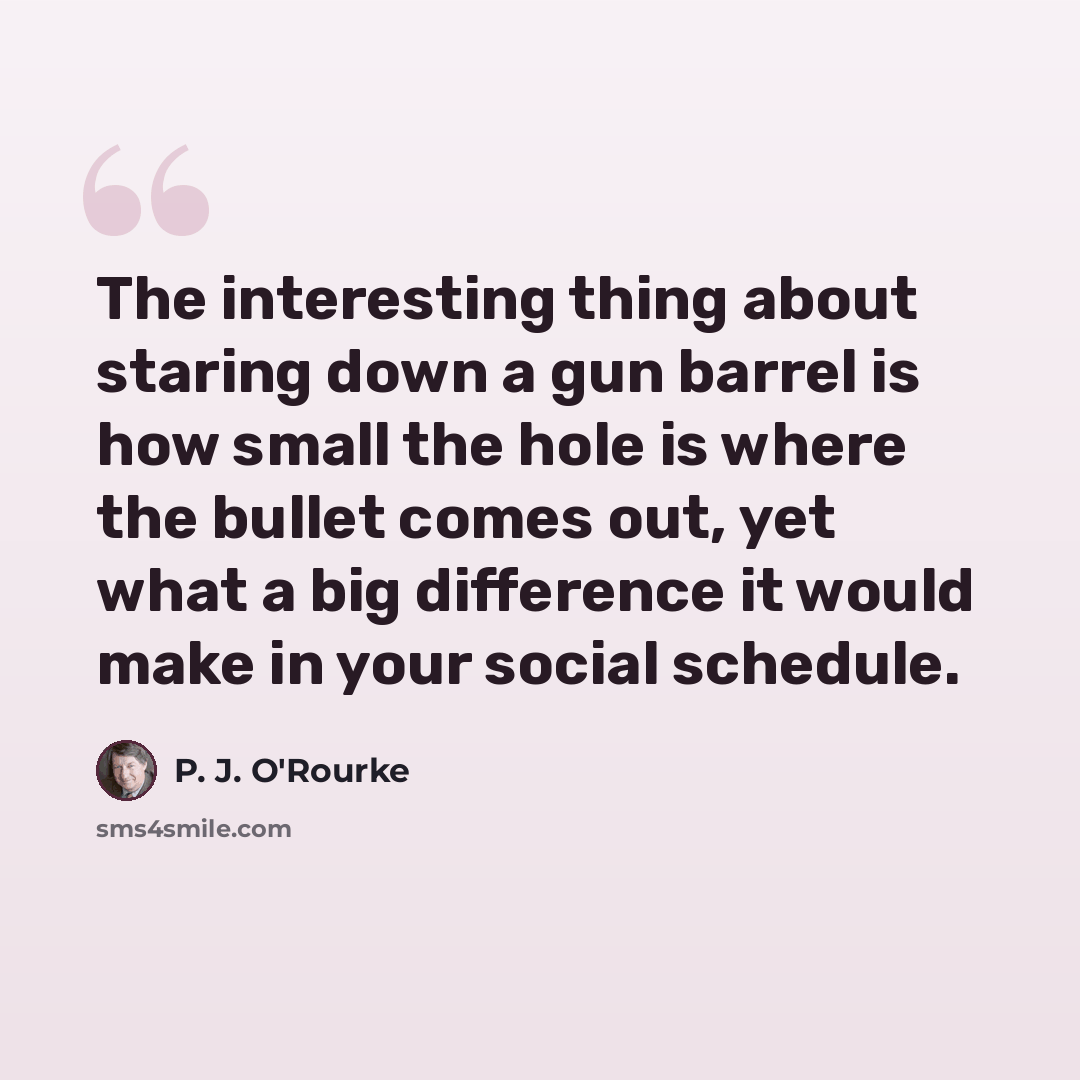 “The interesting thing about staring down a gun barrel is how small the hole is where the bullet comes out, yet what a big difference it would make in your social schedule.” quote by P. J. O'Rourke